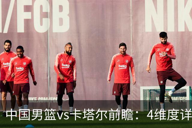中国男篮vs卡塔尔前瞻：4维度详解争胜关键 杨瀚森率队剑指胜利